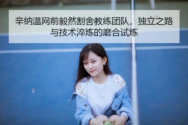 辛纳温网前毅然割舍教练团队，独立之路与技术淬炼的磨合试炼