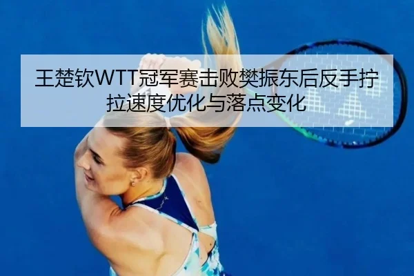 王楚钦WTT冠军赛击败樊振东后反手拧拉速度优化与落点变化